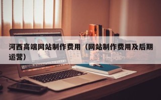 天津河西高端网站制作费用（网站制作费用及后期运营）
