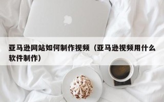 天津亚马逊网站如何制作视频（亚马逊视频用什么软件制作）